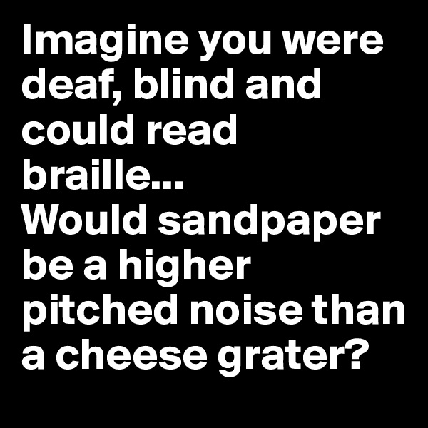 Imagine you were deaf, blind and could read braille...                
Would sandpaper be a higher pitched noise than a cheese grater?