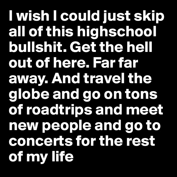 I wish I could just skip all of this highschool bullshit. Get the hell out of here. Far far away. And travel the globe and go on tons of roadtrips and meet new people and go to concerts for the rest of my life 