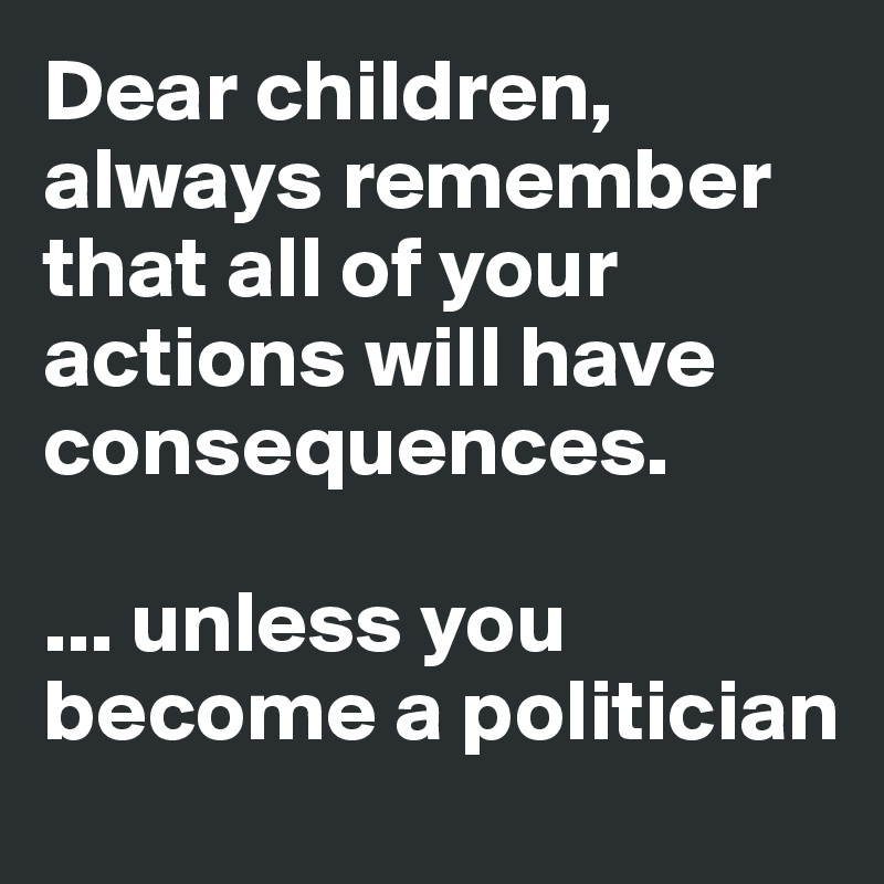 Dear children, always remember that all of your actions will have consequences.

... unless you become a politician