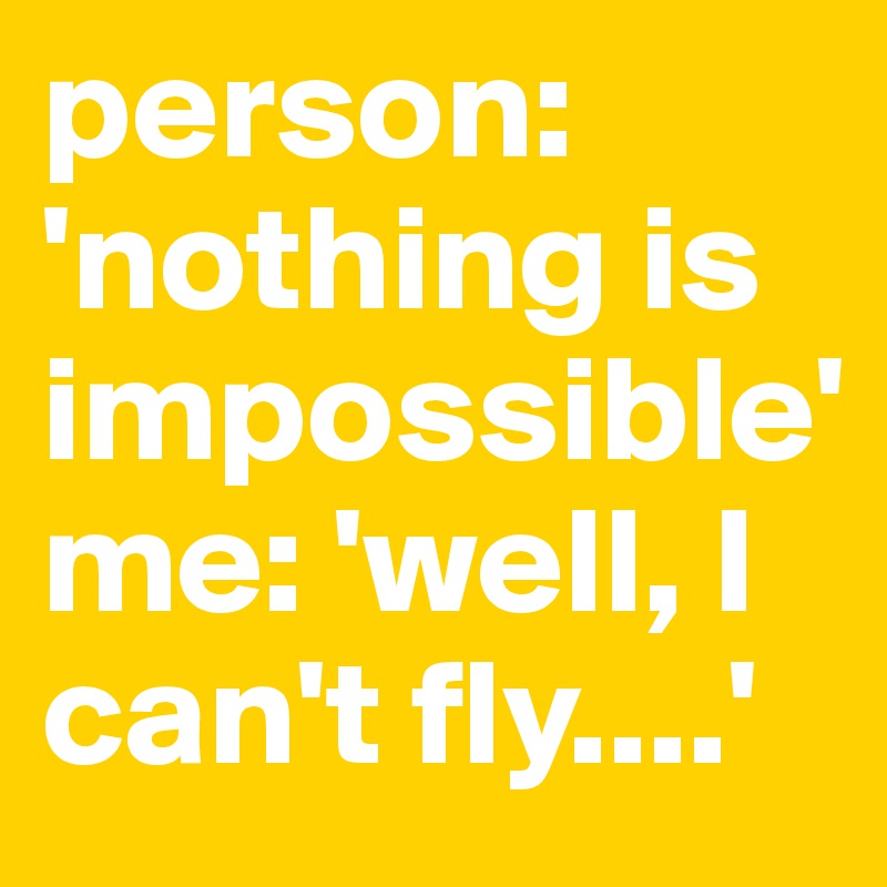 person: 'nothing is impossible'
me: 'well, I can't fly....'