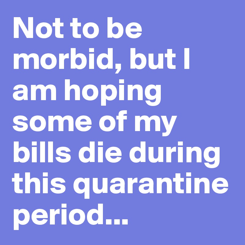 Not to be morbid, but I am hoping some of my bills die during this quarantine period...