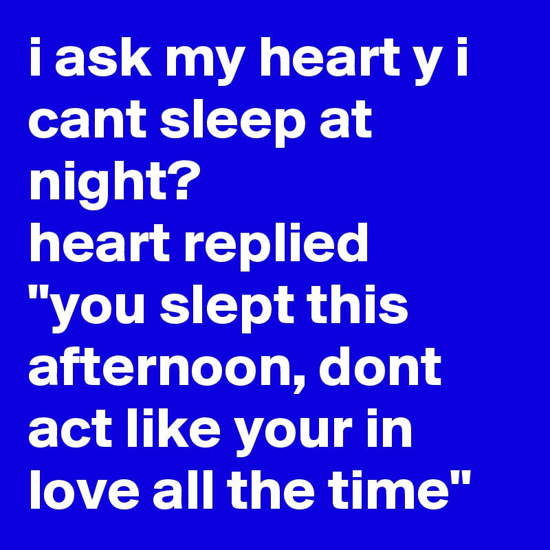 i ask my heart y i cant sleep at night? 
heart replied
"you slept this afternoon, dont act like your in love all the time"
