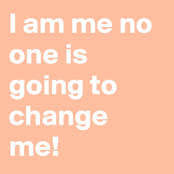 I am me no one is going to change me! 