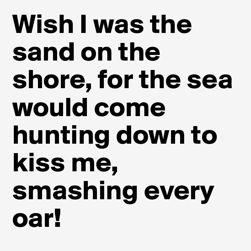 Wish I was the sand on the shore, for the sea would come hunting down to kiss me, smashing every oar!