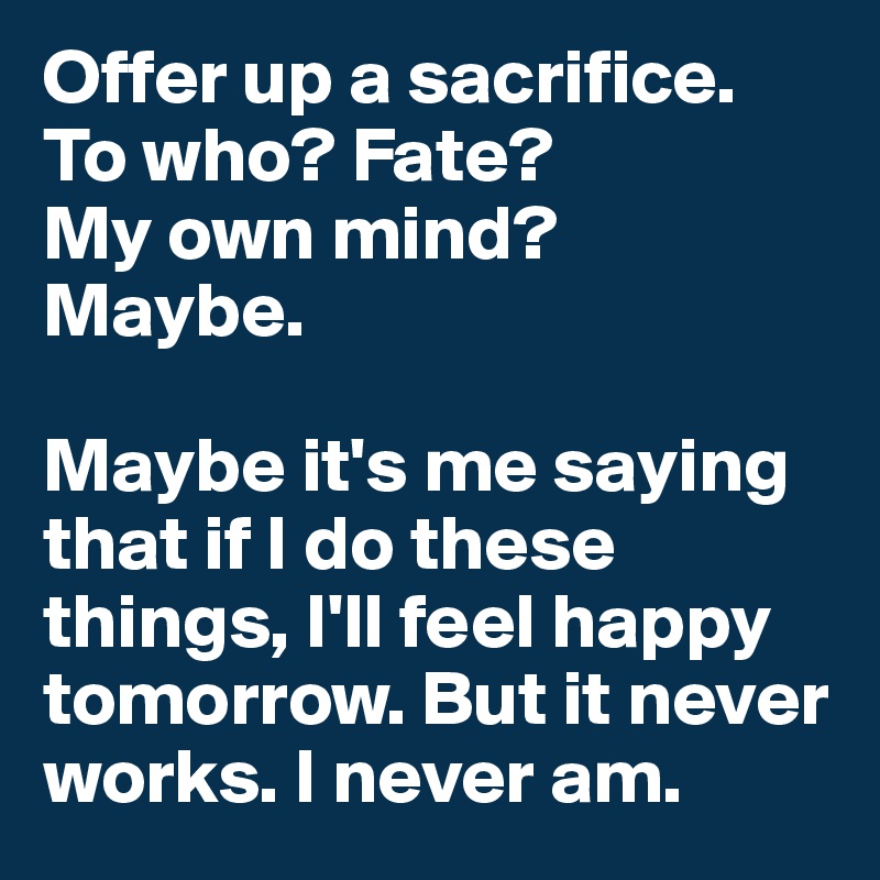Offer up a sacrifice.
To who? Fate? 
My own mind? 
Maybe.

Maybe it's me saying that if I do these things, I'll feel happy tomorrow. But it never works. I never am.