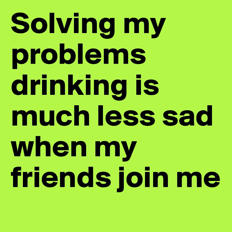 Solving my problems drinking is much less sad when my friends join me