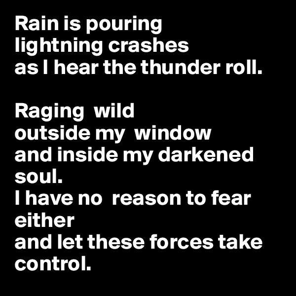 Rain is pouring
lightning crashes 
as I hear the thunder roll.

Raging  wild 
outside my  window 
and inside my darkened soul.                                                               
I have no  reason to fear either 
and let these forces take control.