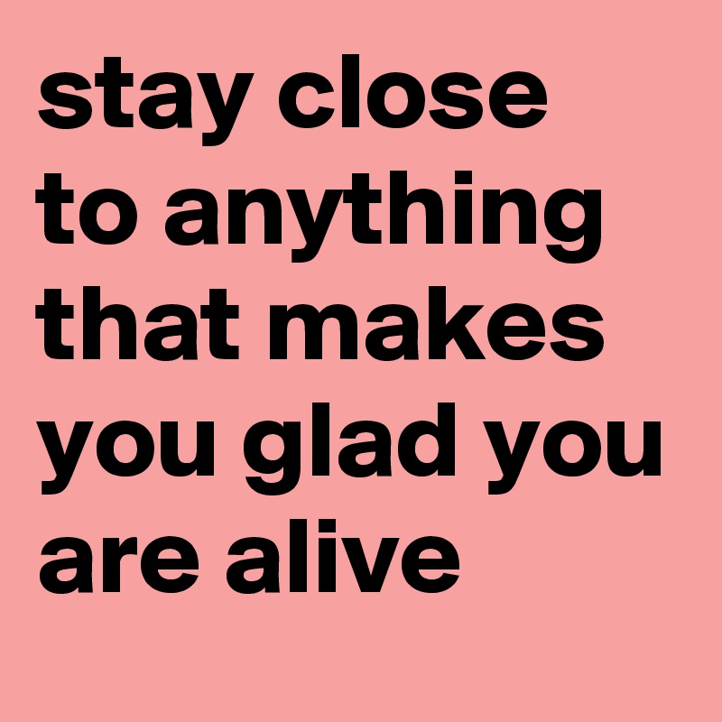 stay close to anything that makes you glad you are alive