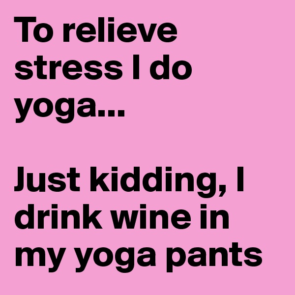 To relieve stress I do yoga...

Just kidding, I drink wine in my yoga pants
