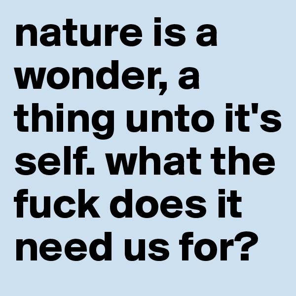 nature is a wonder, a thing unto it's self. what the fuck does it need us for?