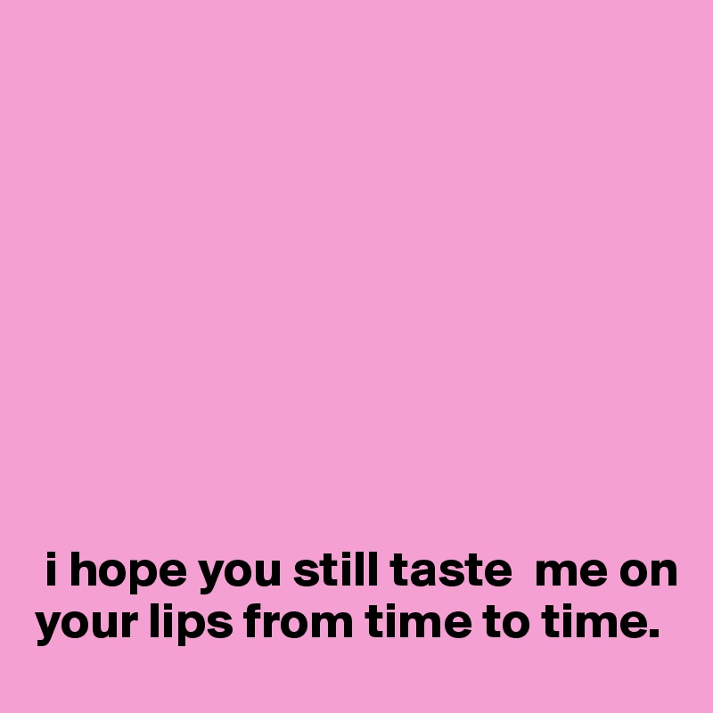    









 i hope you still taste  me on your lips from time to time. 