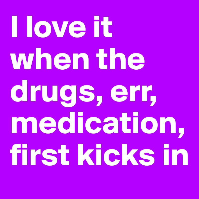 I love it when the drugs, err, medication, first kicks in