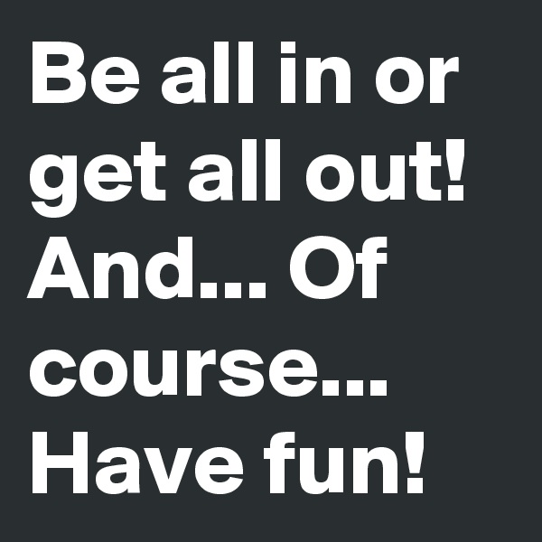 Be all in or get all out!
And... Of course... Have fun! 