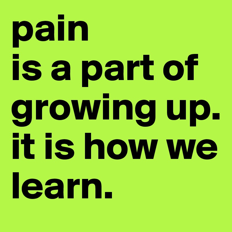pain
is a part of growing up.
it is how we learn.