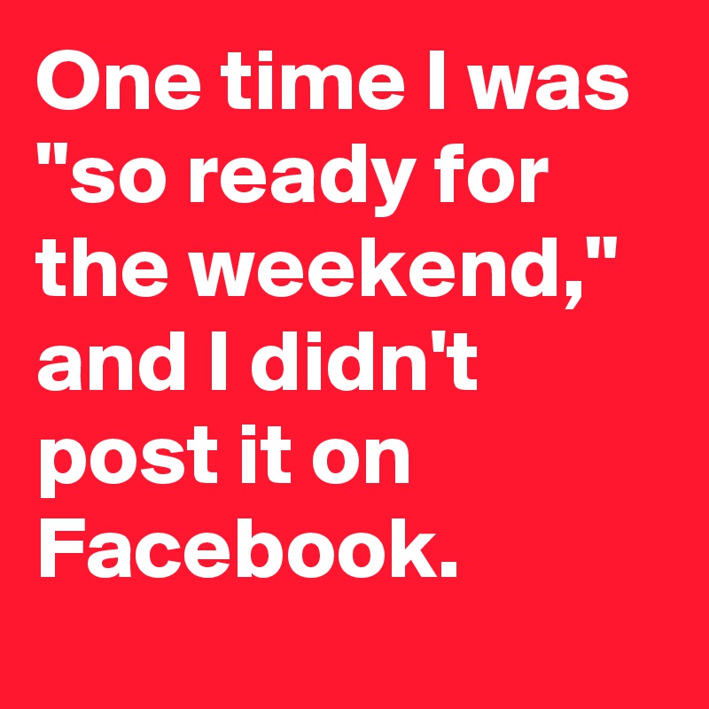 One time I was "so ready for the weekend," and I didn't post it on Facebook.