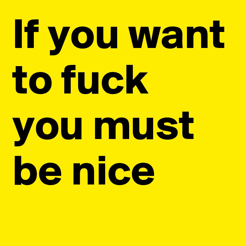 If you want to fuck you must be nice