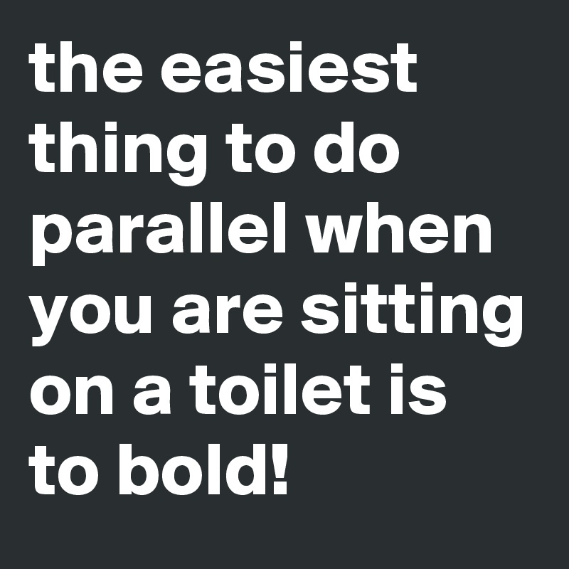 the easiest thing to do parallel when you are sitting on a toilet is to bold!