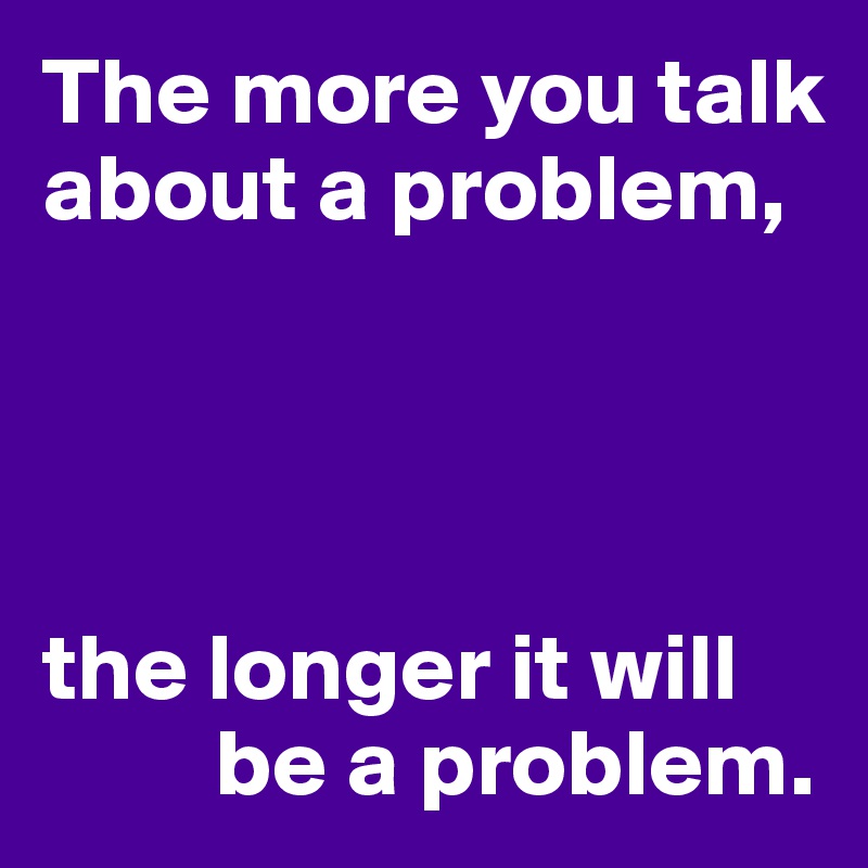 The more you talk about a problem,




the longer it will 
         be a problem.