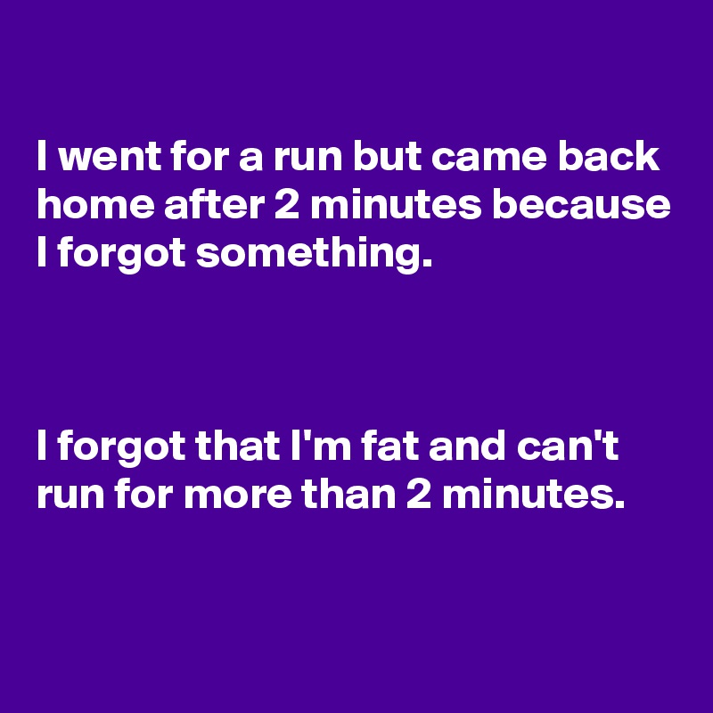 

I went for a run but came back home after 2 minutes because I forgot something.



I forgot that I'm fat and can't  run for more than 2 minutes.


