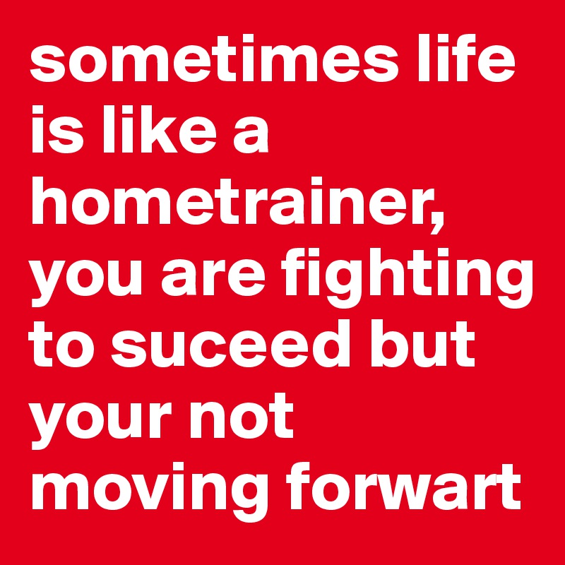 sometimes life is like a hometrainer, you are fighting to suceed but your not moving forwart