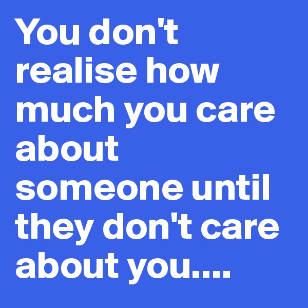 You don't realise how much you care about someone until they don't care about you....