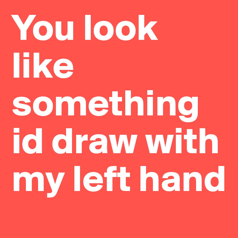 You look like something id draw with my left hand