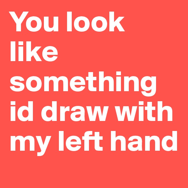 You look like something id draw with my left hand