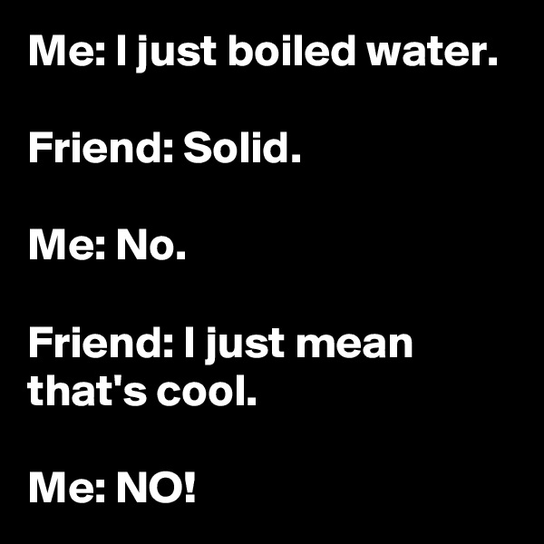 Me: I just boiled water.

Friend: Solid.

Me: No.

Friend: I just mean that's cool.

Me: NO!