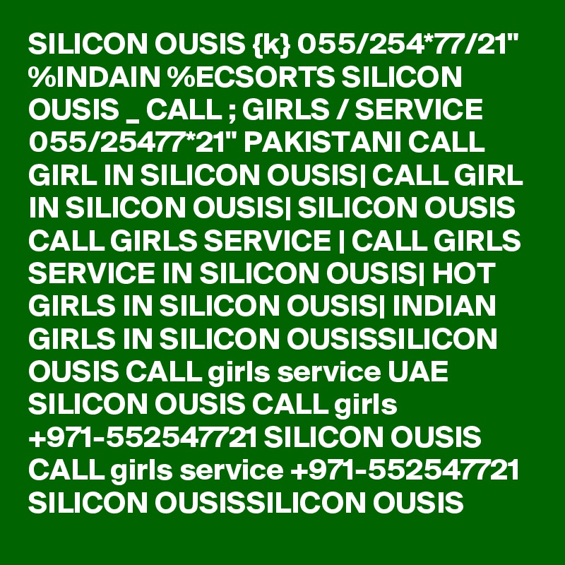 SILICON OUSIS {k} 055/254*77/21" %INDAIN %ECSORTS SILICON OUSIS _ CALL ; GIRLS / SERVICE 055/25477*21" PAKISTANI CALL GIRL IN SILICON OUSIS| CALL GIRL IN SILICON OUSIS| SILICON OUSIS CALL GIRLS SERVICE | CALL GIRLS SERVICE IN SILICON OUSIS| HOT GIRLS IN SILICON OUSIS| INDIAN GIRLS IN SILICON OUSISSILICON OUSIS CALL girls service UAE SILICON OUSIS CALL girls +971-552547721 SILICON OUSIS CALL girls service +971-552547721 SILICON OUSISSILICON OUSIS 