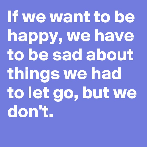 If we want to be happy, we have to be sad about things we had to let go, but we don't.