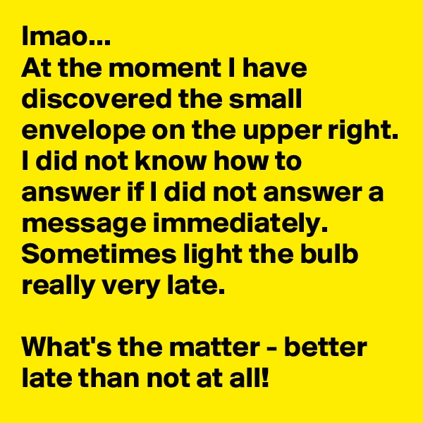 lmao...
At the moment I have discovered the small envelope on the upper right. I did not know how to answer if I did not answer a message immediately. Sometimes light the bulb really very late. 

What's the matter - better late than not at all!
