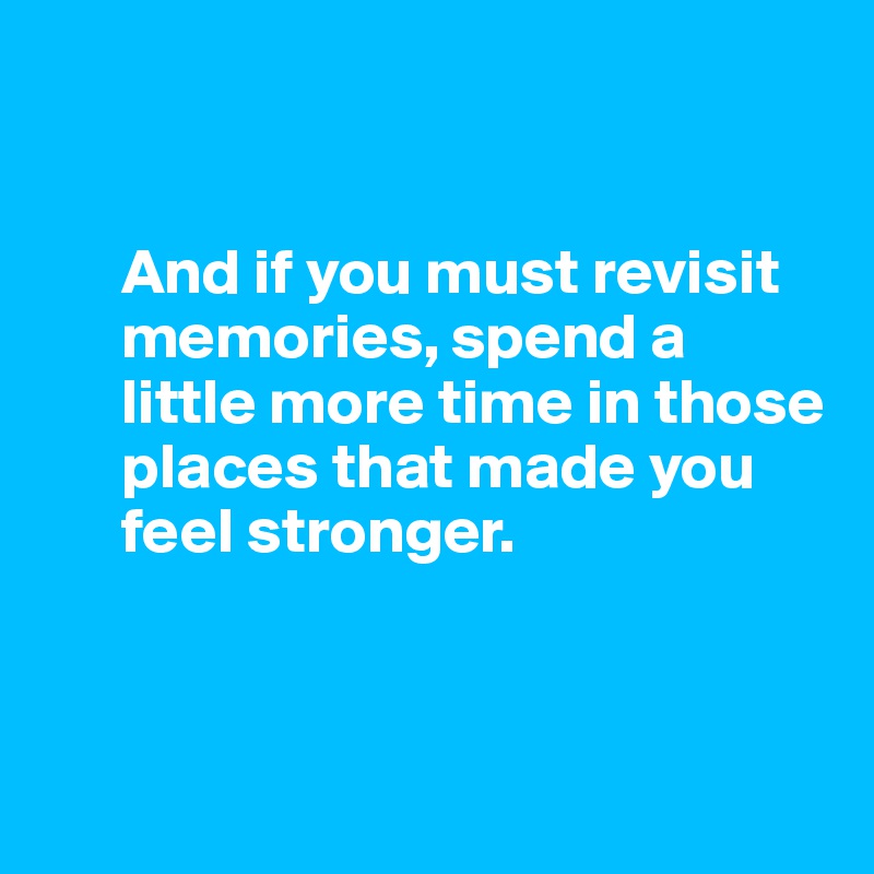 


      And if you must revisit 
      memories, spend a 
      little more time in those 
      places that made you 
      feel stronger.



