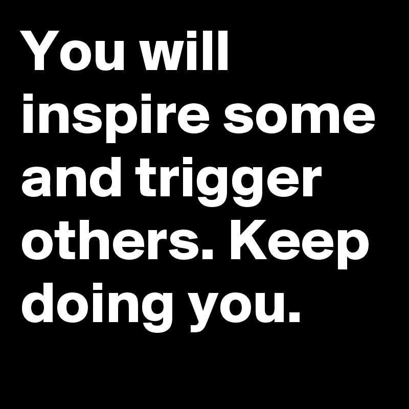 You will inspire some and trigger others. Keep doing you.