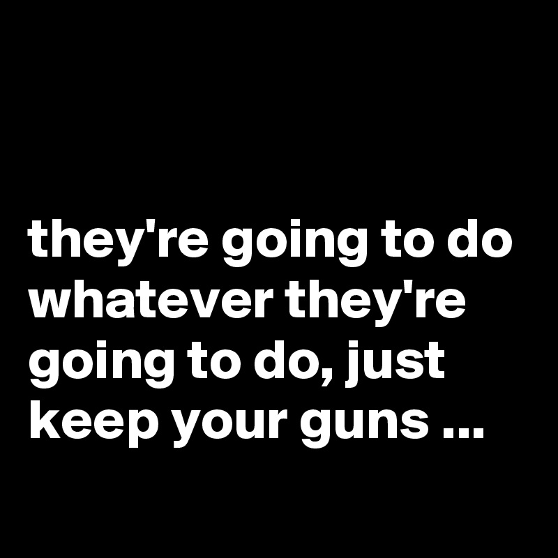 


they're going to do whatever they're going to do, just keep your guns ...
