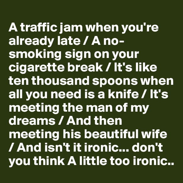
A traffic jam when you're already late / A no-smoking sign on your cigarette break / It's like ten thousand spoons when all you need is a knife / It's meeting the man of my dreams / And then meeting his beautiful wife
/ And isn't it ironic... don't you think A little too ironic..
