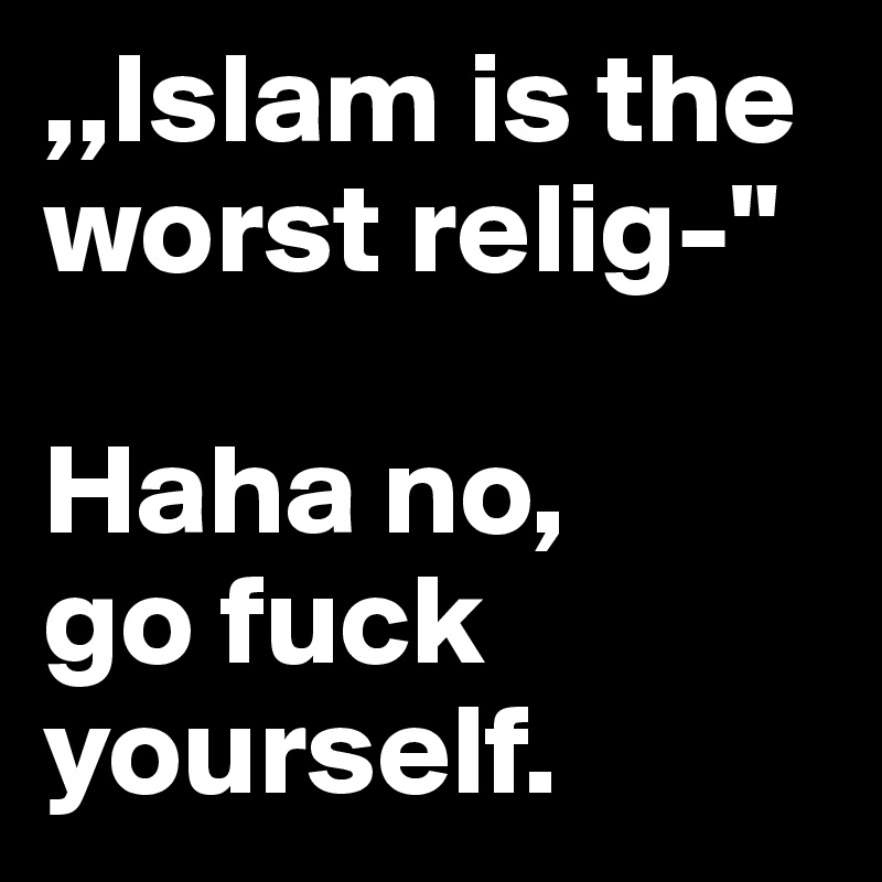 ,,Islam is the worst relig-"

Haha no, 
go fuck yourself. 