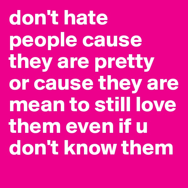 don't hate people cause they are pretty or cause they are mean to still love them even if u don't know them