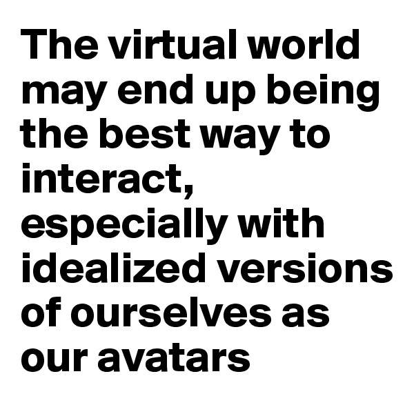 The virtual world may end up being the best way to interact, especially with idealized versions of ourselves as our avatars