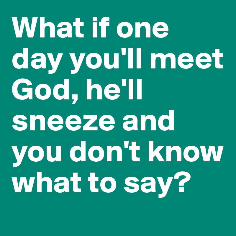 What if one day you'll meet God, he'll sneeze and you don't know what to say?