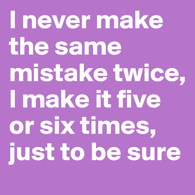I never make the same mistake twice, I make it five or six times, just to be sure