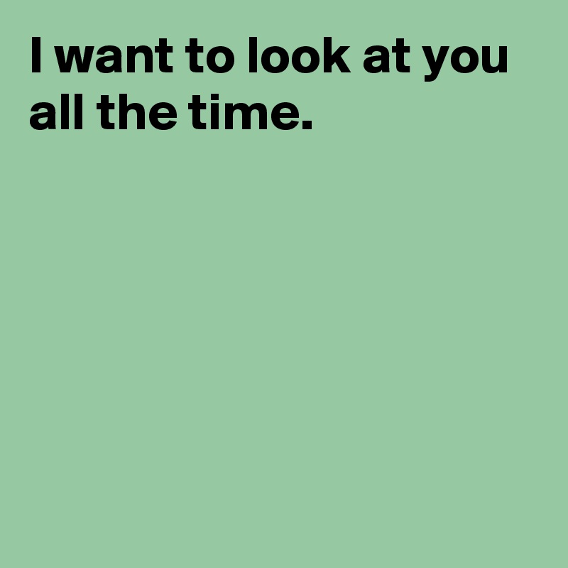 I want to look at you all the time.






