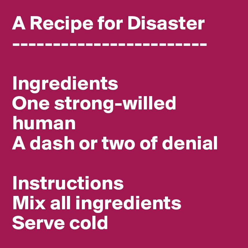A Recipe for Disaster
------------------------

Ingredients
One strong-willed human
A dash or two of denial

Instructions
Mix all ingredients
Serve cold