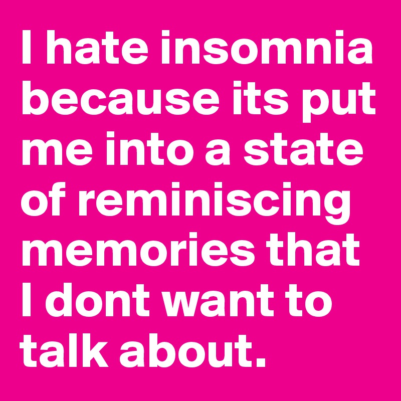 I hate insomnia because its put me into a state of reminiscing memories that I dont want to talk about. 