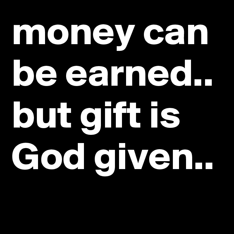 money can be earned.. but gift is God given.. 
