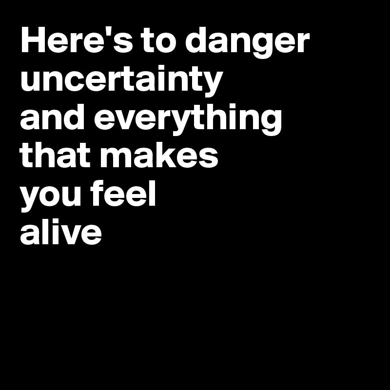 Here's to danger
uncertainty
and everything
that makes
you feel
alive


