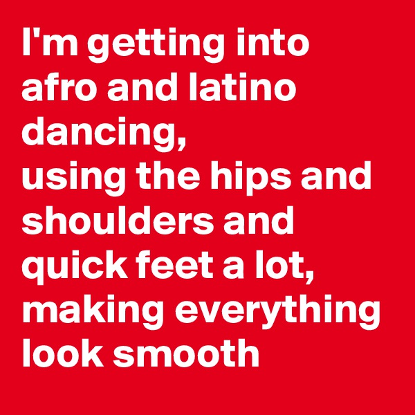 I'm getting into afro and latino dancing, 
using the hips and shoulders and quick feet a lot, making everything look smooth 