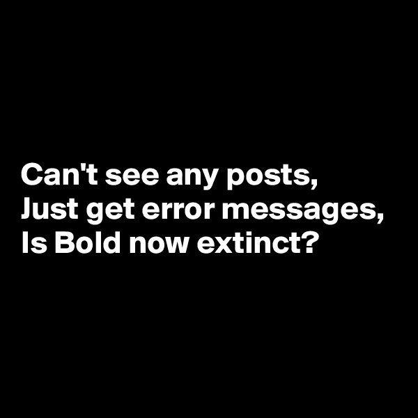 



Can't see any posts,
Just get error messages,
Is Bold now extinct?


