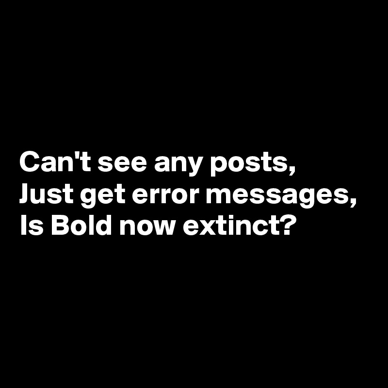 



Can't see any posts,
Just get error messages,
Is Bold now extinct?


