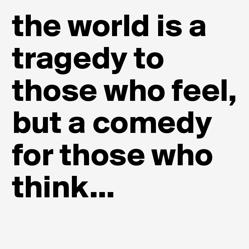 the world is a tragedy to those who feel, but a comedy for those who think...