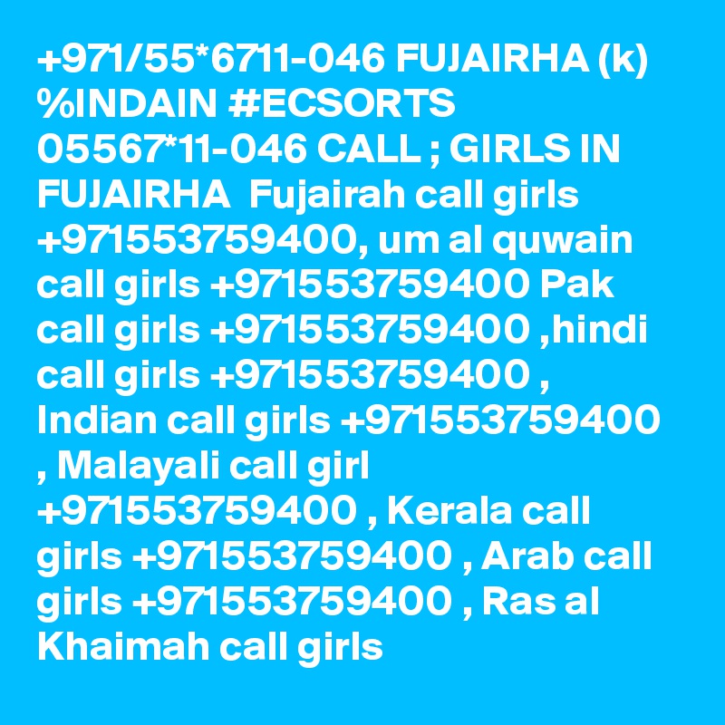 +971/55*6711-046 FUJAIRHA (k) %INDAIN #ECSORTS 05567*11-046 CALL ; GIRLS IN FUJAIRHA  Fujairah call girls +971553759400, um al quwain call girls +971553759400 Pak call girls +971553759400 ,hindi call girls +971553759400 , Indian call girls +971553759400 , Malayali call girl +971553759400 , Kerala call girls +971553759400 , Arab call girls +971553759400 , Ras al Khaimah call girls 